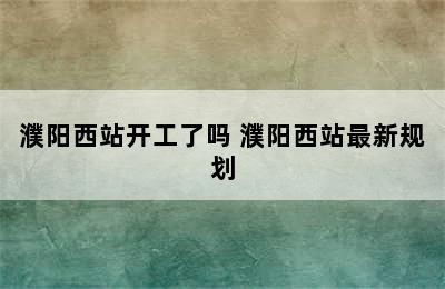 濮阳西站开工了吗 濮阳西站最新规划